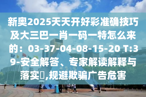 新奧2025天天開好彩準(zhǔn)確技巧及大三巴一肖一碼一特怎么來(lái)的：03-37-04-08-15-20 T:39-安全解答、專家解讀解釋與落實(shí)?,規(guī)避欺騙廣告危害