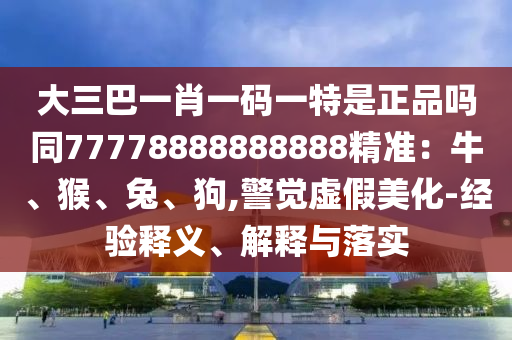 大三巴一肖一碼一特是正品嗎同77778888888888精準(zhǔn)：牛、猴、兔、狗,警覺虛假美化-經(jīng)驗(yàn)釋義、解釋與落實(shí)