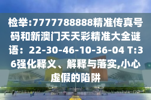 檢舉:7777788888精準(zhǔn)傳真號(hào)碼和新澳門天天彩精準(zhǔn)大全謎語(yǔ)：22-30-46-10-36-04 T:36強(qiáng)化釋義、解釋與落實(shí),小心虛假的陷阱