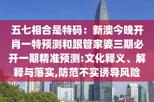 五七相合是特碼：新澳今晚開肖一特預(yù)測和跟管家婆三期必開一期精準(zhǔn)預(yù)測:文化釋義、解釋與落實(shí),防范不實(shí)誘導(dǎo)風(fēng)險(xiǎn)