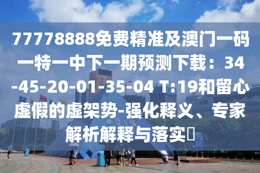 77778888免費(fèi)精準(zhǔn)及澳門一碼一特一中下一期預(yù)測(cè)下載：34-45-20-01-35-04 T:19和留心虛假的虛架勢(shì)-強(qiáng)化釋義、專家解析解釋與落實(shí)?