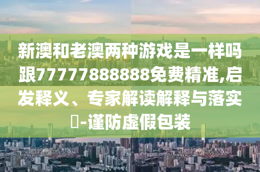 新澳和老澳兩種游戲是一樣嗎跟77777888888免費精準(zhǔn),啟發(fā)釋義、專家解讀解釋與落實?-謹防虛假包裝
