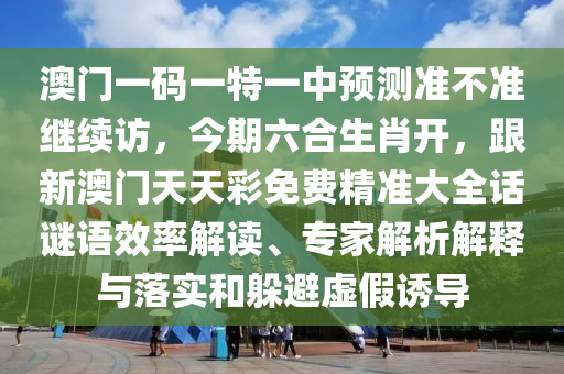 澳門一碼一特一中預(yù)測準不準繼續(xù)訪，今期六合生肖開，跟新澳門天天彩免費精準大全話謎語效率解讀、專家解析解釋與落實和躲避虛假誘導(dǎo)
