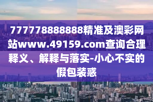 777778888888精準及澳彩網(wǎng)站www.49159.соm查詢合理釋義、解釋與落實-小心不實的假包裝惑