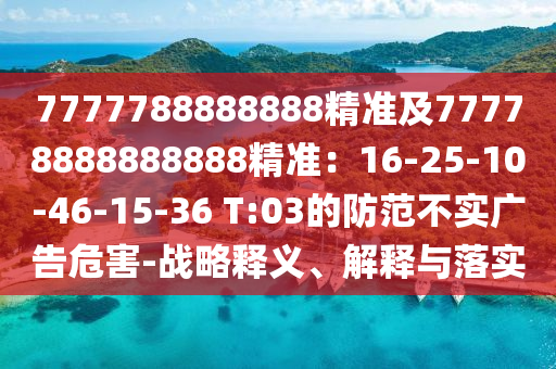 7777788888888精準及77778888888888精準：16-25-10-46-15-36 T:03的防范不實廣告危害-戰(zhàn)略釋義、解釋與落實