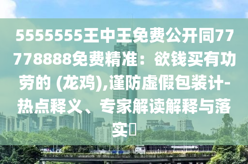5555555王中王免費(fèi)公開(kāi)同77778888免費(fèi)精準(zhǔn)：欲錢買有功勞的 (龍雞),謹(jǐn)防虛假包裝計(jì)-熱點(diǎn)釋義、專家解讀解釋與落實(shí)?
