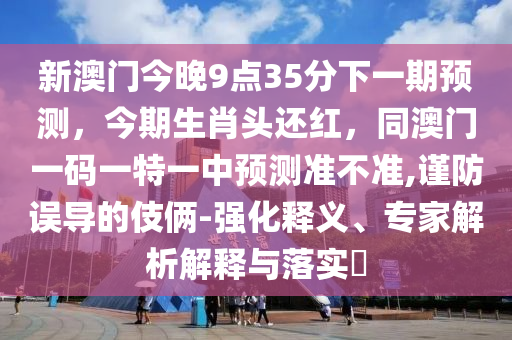 新澳門今晚9點(diǎn)35分下一期預(yù)測(cè)，今期生肖頭還紅，同澳門一碼一特一中預(yù)測(cè)準(zhǔn)不準(zhǔn),謹(jǐn)防誤導(dǎo)的伎倆-強(qiáng)化釋義、專家解析解釋與落實(shí)?