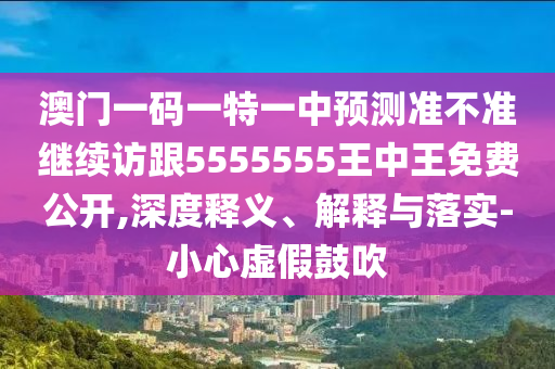 澳門一碼一特一中預(yù)測準(zhǔn)不準(zhǔn)繼續(xù)訪跟5555555王中王免費(fèi)公開,深度釋義、解釋與落實(shí)-小心虛假鼓吹
