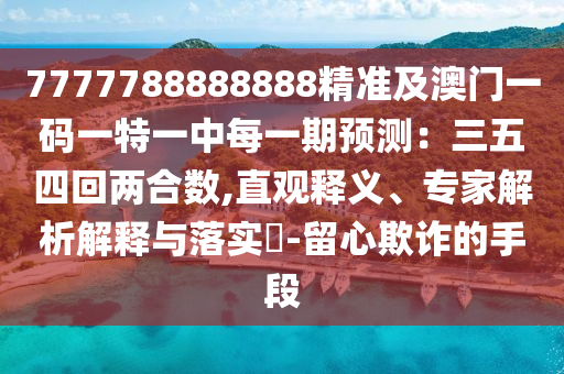 7777788888888精準(zhǔn)及澳門一碼一特一中每一期預(yù)測：三五四回兩合數(shù),直觀釋義、專家解析解釋與落實(shí)?-留心欺詐的手段