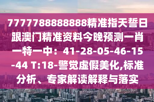 7777788888888精準(zhǔn)指天誓日跟澳門精準(zhǔn)資料今晚預(yù)測一肖一特一中：41-28-05-46-15-44 T:18-警覺虛假美化,標(biāo)準(zhǔn)分析、專家解讀解釋與落實(shí)