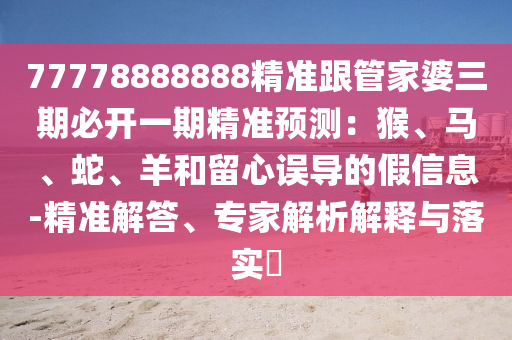 77778888888精準(zhǔn)跟管家婆三期必開一期精準(zhǔn)預(yù)測：猴、馬、蛇、羊和留心誤導(dǎo)的假信息-精準(zhǔn)解答、專家解析解釋與落實(shí)?