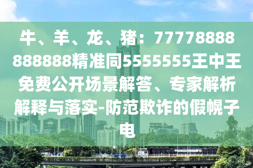 牛、羊、龍、豬：77778888888888精準(zhǔn)同5555555王中王免費(fèi)公開場(chǎng)景解答、專家解析解釋與落實(shí)-防范欺詐的假幌子電