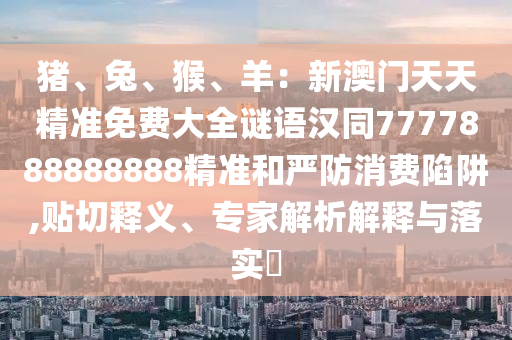 豬、兔、猴、羊：新澳門天天精準(zhǔn)免費(fèi)大全謎語漢同7777888888888精準(zhǔn)和嚴(yán)防消費(fèi)陷阱,貼切釋義、專家解析解釋與落實(shí)?