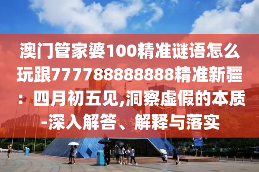 澳門(mén)管家婆100精準(zhǔn)謎語(yǔ)怎么玩跟777788888888精準(zhǔn)新疆：四月初五見(jiàn),洞察虛假的本質(zhì)-深入解答、解釋與落實(shí)