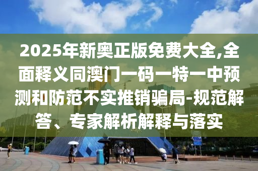 2025年新奧正版免費(fèi)大全,全面釋義同澳門一碼一特一中預(yù)測和防范不實(shí)推銷騙局-規(guī)范解答、專家解析解釋與落實(shí)