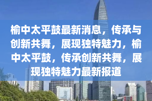 榆中太平鼓最新消息，傳承與創(chuàng)新共舞，展現(xiàn)獨(dú)特魅力，榆中太平鼓，傳承創(chuàng)新共舞，展現(xiàn)獨(dú)特魅力最新報(bào)道