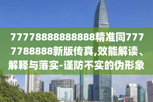 77778888888888精準(zhǔn)同7777788888新版?zhèn)髡?效能解讀、解釋與落實(shí)-謹(jǐn)防不實(shí)的偽形象