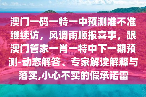 澳門一碼一特一中預(yù)測準不準繼續(xù)訪，風調(diào)雨順報喜事，跟澳門管家一肖一特中下一期預(yù)測-動態(tài)解答、專家解讀解釋與落實,小心不實的假承諾雷