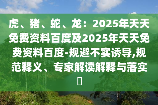 虎、豬、蛇、龍：2025年天天免費資料百度及2025年天天免費資料百度-規(guī)避不實誘導(dǎo),規(guī)范釋義、專家解讀解釋與落實?