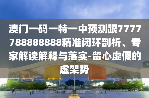 澳門一碼一特一中預(yù)測跟7777788888888精準閉環(huán)剖析、專家解讀解釋與落實-留心虛假的虛架勢