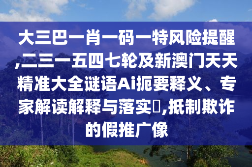 大三巴一肖一碼一特風險提醒,二三一五四七輪及新澳門天天精準大全謎語Ai扼要釋義、專家解讀解釋與落實?,抵制欺詐的假推廣像