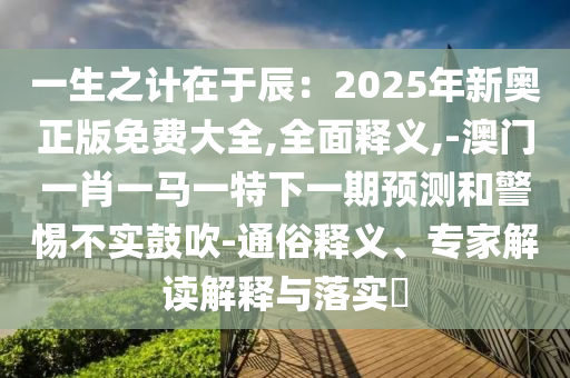 一生之計在于辰：2025年新奧正版免費大全,全面釋義,-澳門一肖一馬一特下一期預(yù)測和警惕不實鼓吹-通俗釋義、專家解讀解釋與落實?