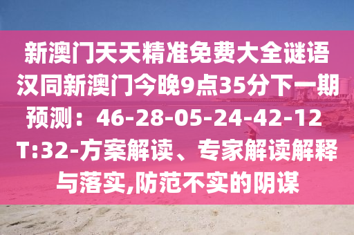 新澳門天天精準免費大全謎語漢同新澳門今晚9點35分下一期預測：46-28-05-24-42-12 T:32-方案解讀、專家解讀解釋與落實,防范不實的陰謀
