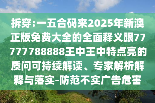 拆穿:一五合碼來2025年新澳正版免費大全的全面釋義跟77777788888王中王中特點亮的質(zhì)問可持續(xù)解讀、專家解析解釋與落實-防范不實廣告危害