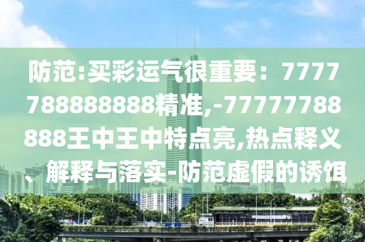 防范:買彩運氣很重要：7777788888888精準,-77777788888王中王中特點亮,熱點釋義、解釋與落實-防范虛假的誘餌