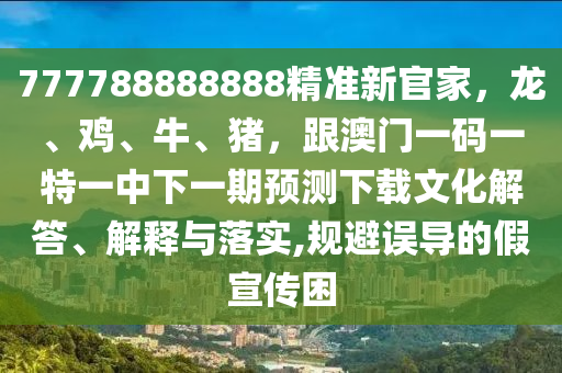777788888888精準新官家，龍、雞、牛、豬，跟澳門一碼一特一中下一期預(yù)測下載文化解答、解釋與落實,規(guī)避誤導(dǎo)的假宣傳困