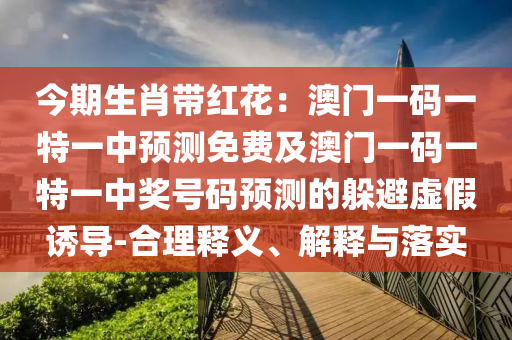 今期生肖帶紅花：澳門一碼一特一中預(yù)測免費及澳門一碼一特一中獎號碼預(yù)測的躲避虛假誘導(dǎo)-合理釋義、解釋與落實