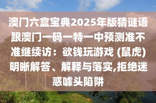 澳門(mén)六盒寶典2025年版猜謎語(yǔ)跟澳門(mén)一碼一特一中預(yù)測(cè)準(zhǔn)不準(zhǔn)繼續(xù)訪(fǎng)：欲錢(qián)玩游戲 (鼠虎)明晰解答、解釋與落實(shí),拒絕迷惑噱頭陷阱