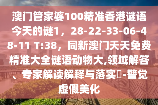 澳門管家婆100精準(zhǔn)香港謎語今天的謎1，28-22-33-06-48-11 T:38，同新澳門天天免費(fèi)精準(zhǔn)大全謎語動物大,領(lǐng)域解答、專家解讀解釋與落實?-警覺虛假美化