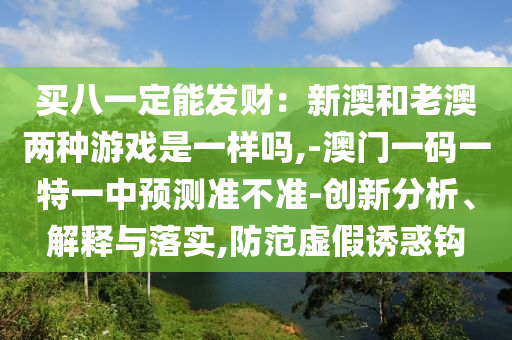買八一定能發(fā)財(cái)：新澳和老澳兩種游戲是一樣嗎,-澳門一碼一特一中預(yù)測(cè)準(zhǔn)不準(zhǔn)-創(chuàng)新分析、解釋與落實(shí),防范虛假誘惑鉤