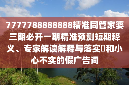 7777788888888精準(zhǔn)同管家婆三期必開一期精準(zhǔn)預(yù)測(cè)短期釋義、專家解讀解釋與落實(shí)?和小心不實(shí)的假廣告詞