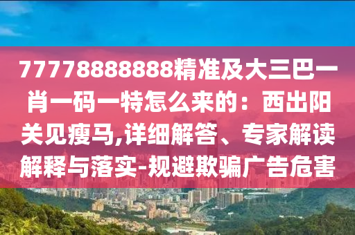 77778888888精準(zhǔn)及大三巴一肖一碼一特怎么來的：西出陽關(guān)見瘦馬,詳細(xì)解答、專家解讀解釋與落實(shí)-規(guī)避欺騙廣告危害