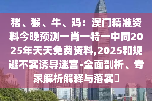 豬、猴、牛、雞：澳門精準(zhǔn)資料今晚預(yù)測一肖一特一中同2025年天天免費(fèi)資料,2025和規(guī)避不實(shí)誘導(dǎo)迷宮-全面剖析、專家解析解釋與落實(shí)?
