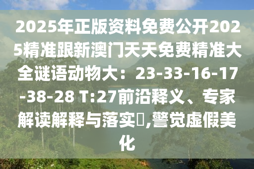 2025年正版資料免費公開2025精準跟新澳門天天免費精準大全謎語動物大：23-33-16-17-38-28 T:27前沿釋義、專家解讀解釋與落實?,警覺虛假美化