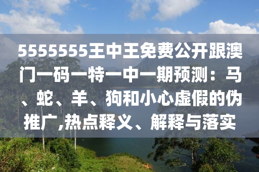 5555555王中王免費(fèi)公開跟澳門一碼一特一中一期預(yù)測：馬、蛇、羊、狗和小心虛假的偽推廣,熱點(diǎn)釋義、解釋與落實(shí)