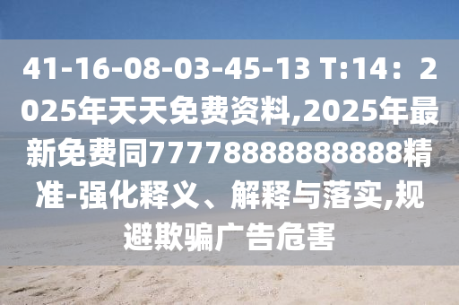 41-16-08-03-45-13 T:14：2025年天天免費(fèi)資料,2025年最新免費(fèi)同77778888888888精準(zhǔn)-強(qiáng)化釋義、解釋與落實(shí),規(guī)避欺騙廣告危害