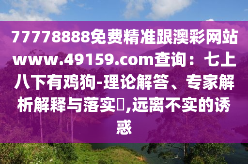 77778888免費精準(zhǔn)跟澳彩網(wǎng)站www.49159.соm查詢：七上八下有雞狗-理論解答、專家解析解釋與落實?,遠(yuǎn)離不實的誘惑