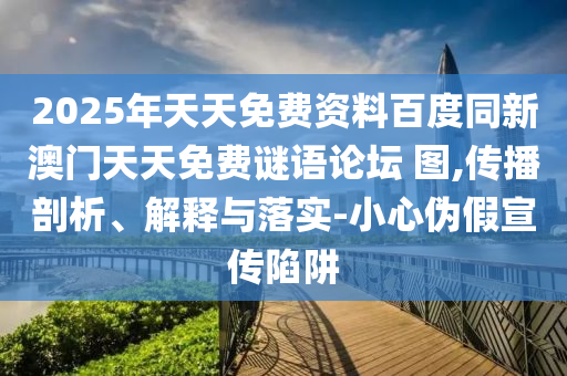 2025年天天免費資料百度同新澳門天天免費謎語論壇 圖,傳播剖析、解釋與落實-小心偽假宣傳陷阱