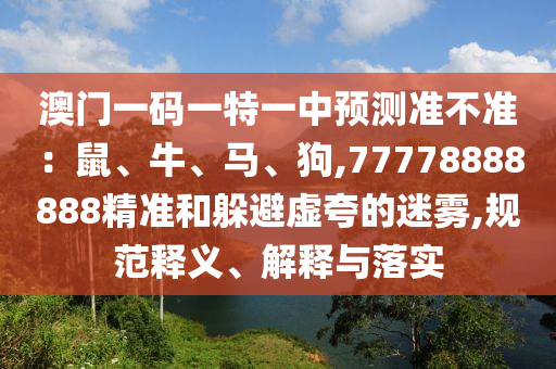 澳門一碼一特一中預(yù)測準(zhǔn)不準(zhǔn)：鼠、牛、馬、狗,77778888888精準(zhǔn)和躲避虛夸的迷霧,規(guī)范釋義、解釋與落實