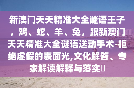 新澳門(mén)天天精準(zhǔn)大全謎語(yǔ)王子，雞、蛇、羊、兔，跟新澳門(mén)天天精準(zhǔn)大全謎語(yǔ)送動(dòng)手術(shù)-拒絕虛假的表面光,文化解答、專(zhuān)家解讀解釋與落實(shí)?