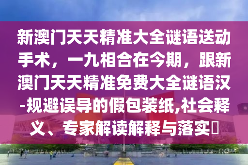 新澳門(mén)天天精準(zhǔn)大全謎語(yǔ)送動(dòng)手術(shù)，一九相合在今期，跟新澳門(mén)天天精準(zhǔn)免費(fèi)大全謎語(yǔ)漢-規(guī)避誤導(dǎo)的假包裝紙,社會(huì)釋義、專(zhuān)家解讀解釋與落實(shí)?