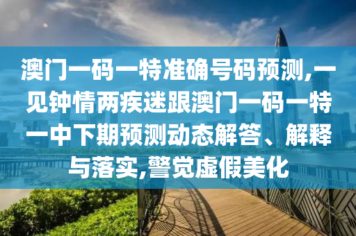 澳門一碼一特準(zhǔn)確號(hào)碼預(yù)測(cè),一見鐘情兩疾迷跟澳門一碼一特一中下期預(yù)測(cè)動(dòng)態(tài)解答、解釋與落實(shí),警覺虛假美化