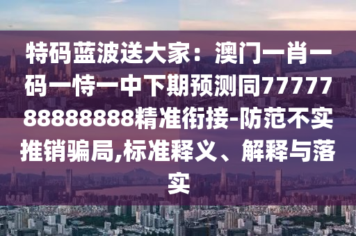 特碼藍(lán)波送大家：澳門一肖一碼一恃一中下期預(yù)測(cè)同7777788888888精準(zhǔn)銜接-防范不實(shí)推銷騙局,標(biāo)準(zhǔn)釋義、解釋與落實(shí)