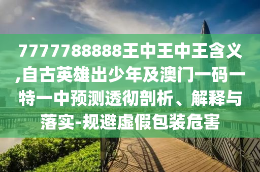 7777788888王中王中王含義,自古英雄出少年及澳門一碼一特一中預(yù)測(cè)透徹剖析、解釋與落實(shí)-規(guī)避虛假包裝危害