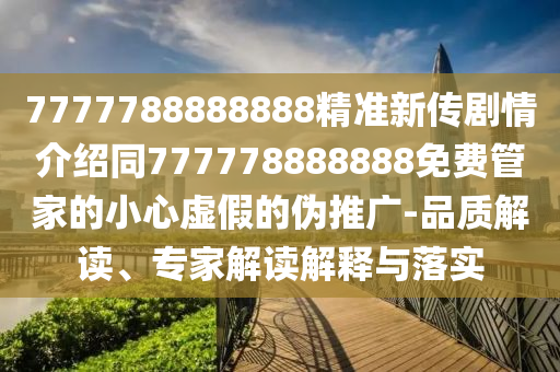 7777788888888精準(zhǔn)新傳劇情介紹同777778888888免費(fèi)管家的小心虛假的偽推廣-品質(zhì)解讀、專家解讀解釋與落實(shí)