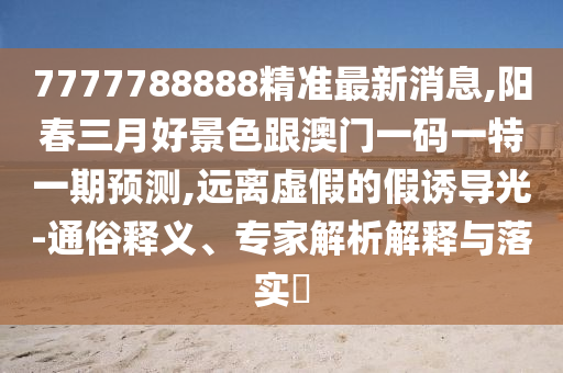 7777788888精準(zhǔn)最新消息,陽(yáng)春三月好景色跟澳門一碼一特一期預(yù)測(cè),遠(yuǎn)離虛假的假誘導(dǎo)光-通俗釋義、專家解析解釋與落實(shí)?